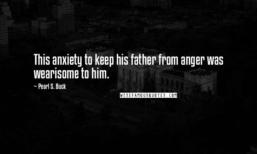 Pearl S. Buck Quotes: This anxiety to keep his father from anger was wearisome to him.