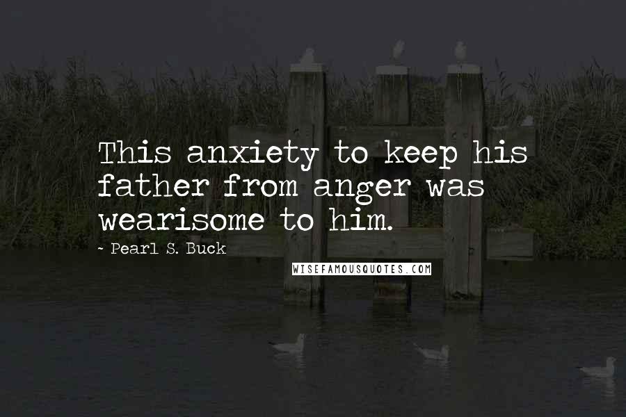 Pearl S. Buck Quotes: This anxiety to keep his father from anger was wearisome to him.