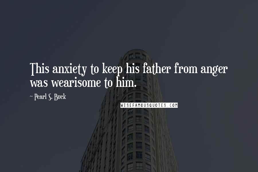 Pearl S. Buck Quotes: This anxiety to keep his father from anger was wearisome to him.