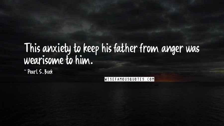 Pearl S. Buck Quotes: This anxiety to keep his father from anger was wearisome to him.