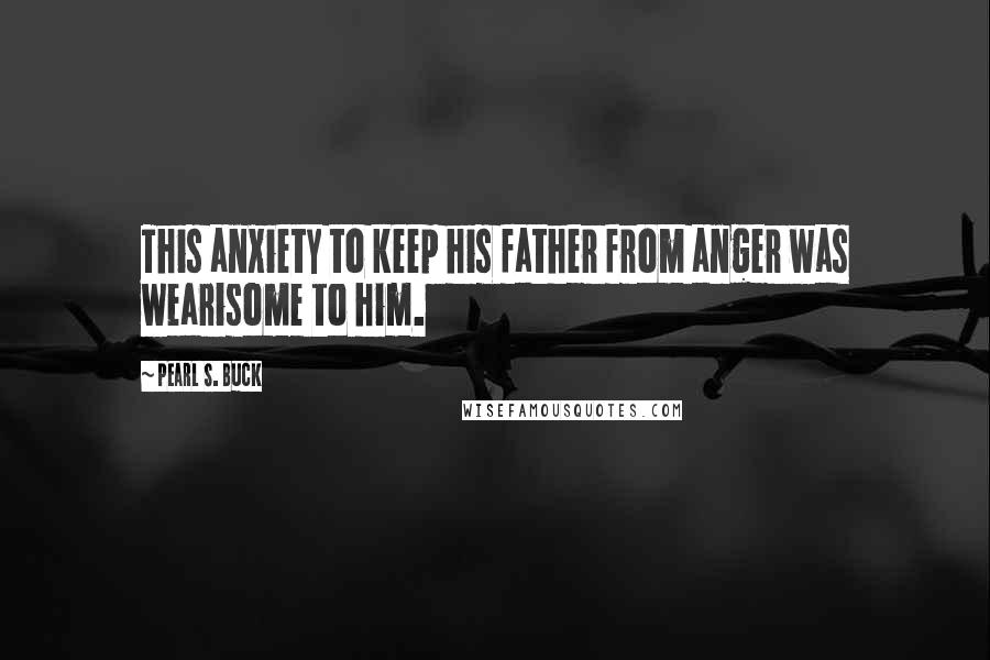 Pearl S. Buck Quotes: This anxiety to keep his father from anger was wearisome to him.