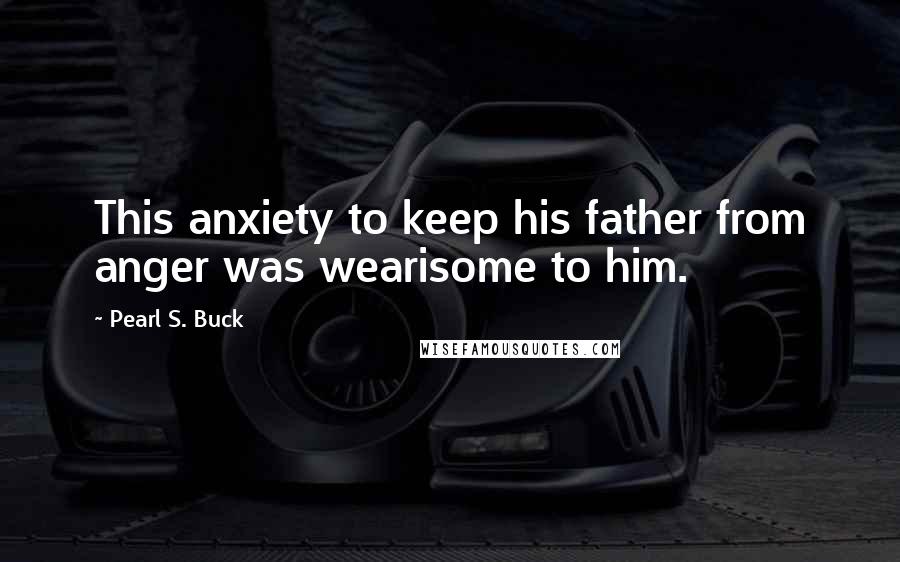 Pearl S. Buck Quotes: This anxiety to keep his father from anger was wearisome to him.