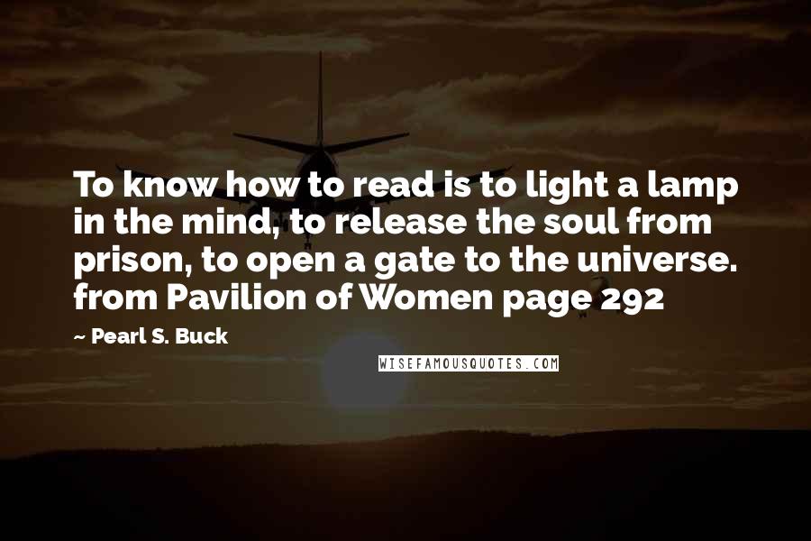 Pearl S. Buck Quotes: To know how to read is to light a lamp in the mind, to release the soul from prison, to open a gate to the universe. from Pavilion of Women page 292