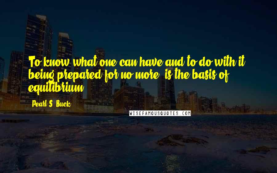 Pearl S. Buck Quotes: To know what one can have and to do with it, being prepared for no more, is the basis of equilibrium.