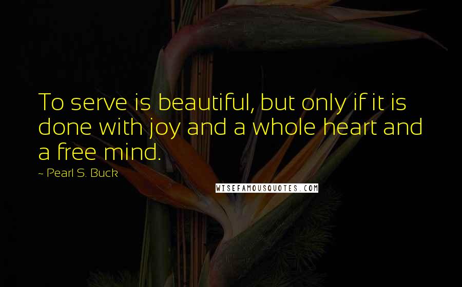 Pearl S. Buck Quotes: To serve is beautiful, but only if it is done with joy and a whole heart and a free mind.