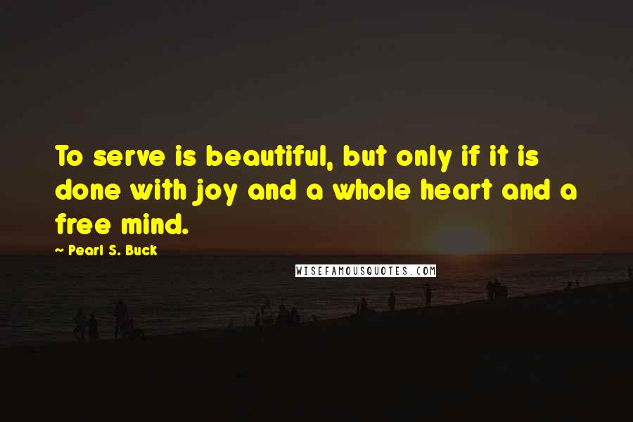 Pearl S. Buck Quotes: To serve is beautiful, but only if it is done with joy and a whole heart and a free mind.