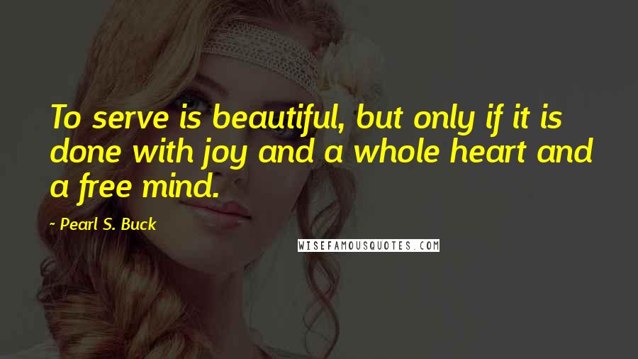 Pearl S. Buck Quotes: To serve is beautiful, but only if it is done with joy and a whole heart and a free mind.