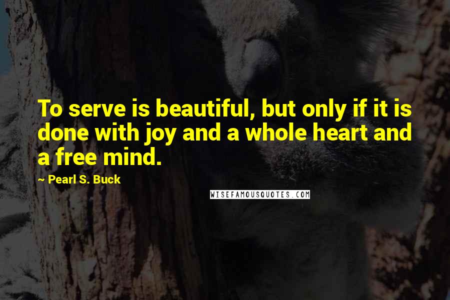 Pearl S. Buck Quotes: To serve is beautiful, but only if it is done with joy and a whole heart and a free mind.