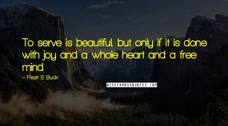 Pearl S. Buck Quotes: To serve is beautiful, but only if it is done with joy and a whole heart and a free mind.