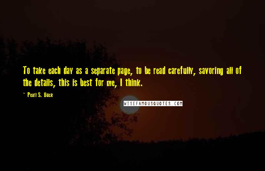 Pearl S. Buck Quotes: To take each day as a separate page, to be read carefully, savoring all of the details, this is best for me, I think.