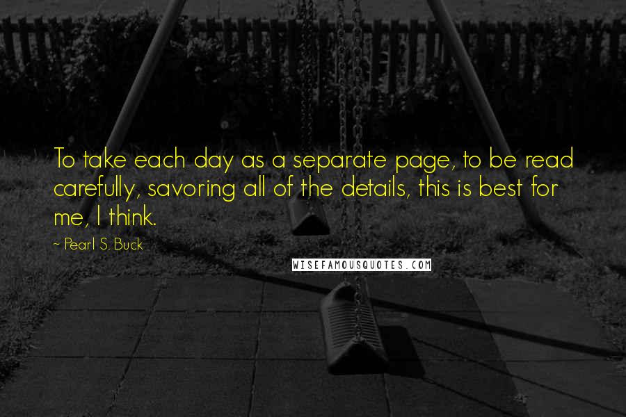Pearl S. Buck Quotes: To take each day as a separate page, to be read carefully, savoring all of the details, this is best for me, I think.