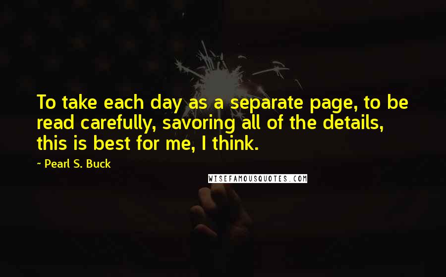 Pearl S. Buck Quotes: To take each day as a separate page, to be read carefully, savoring all of the details, this is best for me, I think.