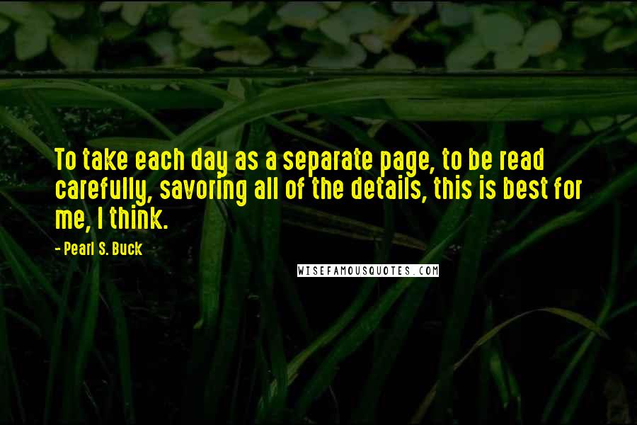 Pearl S. Buck Quotes: To take each day as a separate page, to be read carefully, savoring all of the details, this is best for me, I think.