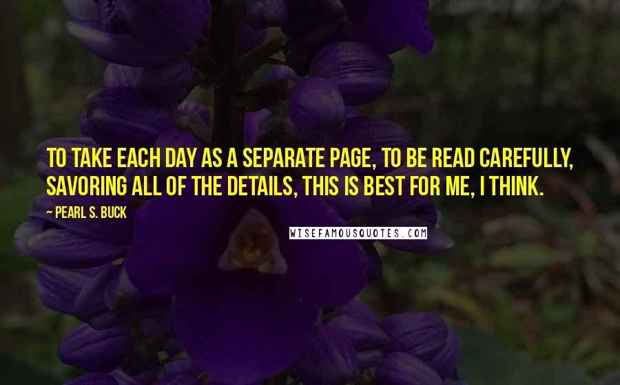 Pearl S. Buck Quotes: To take each day as a separate page, to be read carefully, savoring all of the details, this is best for me, I think.