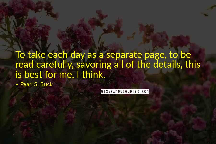 Pearl S. Buck Quotes: To take each day as a separate page, to be read carefully, savoring all of the details, this is best for me, I think.