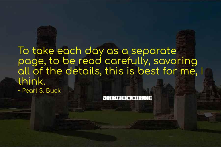 Pearl S. Buck Quotes: To take each day as a separate page, to be read carefully, savoring all of the details, this is best for me, I think.