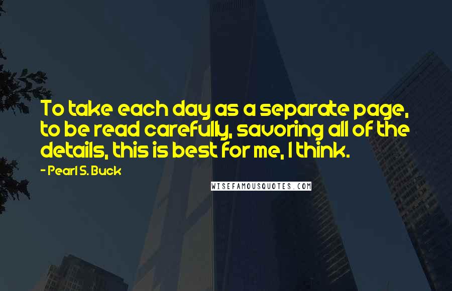 Pearl S. Buck Quotes: To take each day as a separate page, to be read carefully, savoring all of the details, this is best for me, I think.