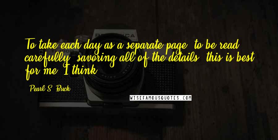 Pearl S. Buck Quotes: To take each day as a separate page, to be read carefully, savoring all of the details, this is best for me, I think.