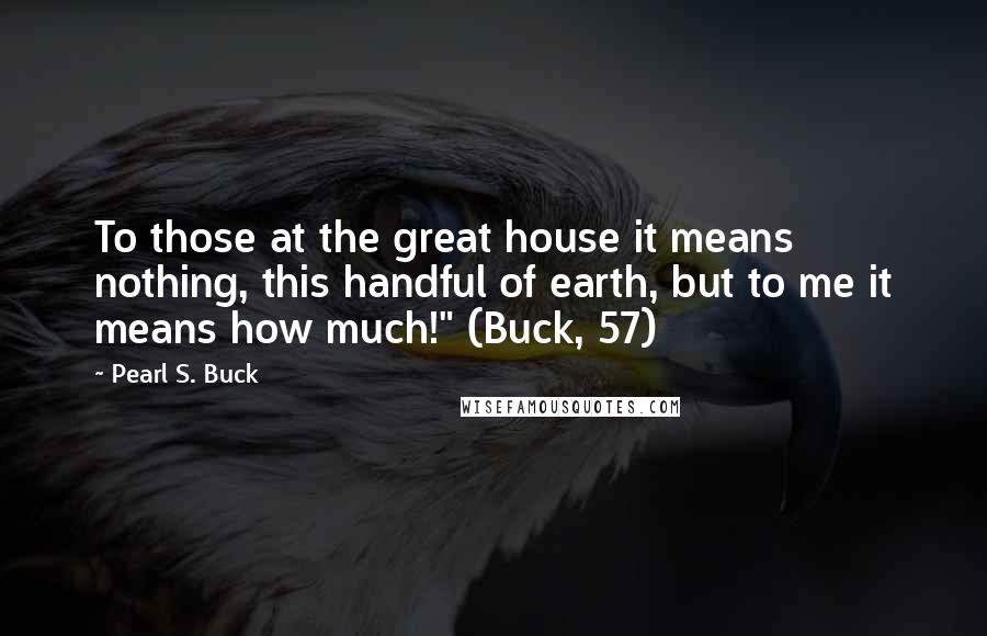 Pearl S. Buck Quotes: To those at the great house it means nothing, this handful of earth, but to me it means how much!" (Buck, 57)