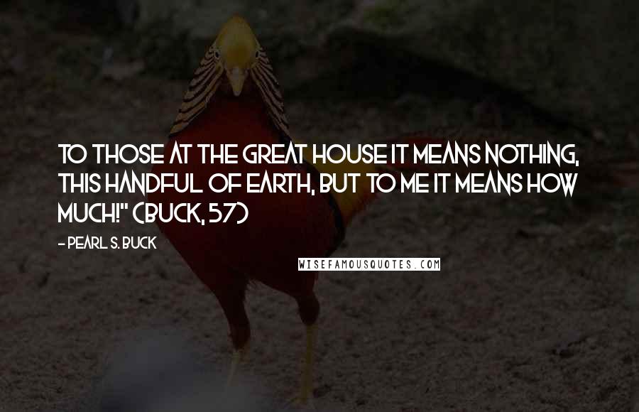 Pearl S. Buck Quotes: To those at the great house it means nothing, this handful of earth, but to me it means how much!" (Buck, 57)