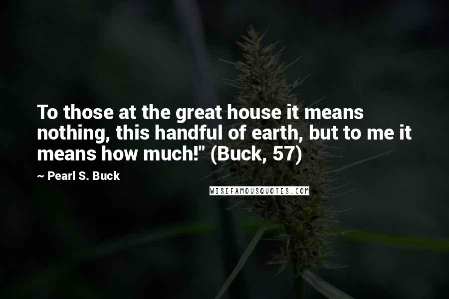 Pearl S. Buck Quotes: To those at the great house it means nothing, this handful of earth, but to me it means how much!" (Buck, 57)