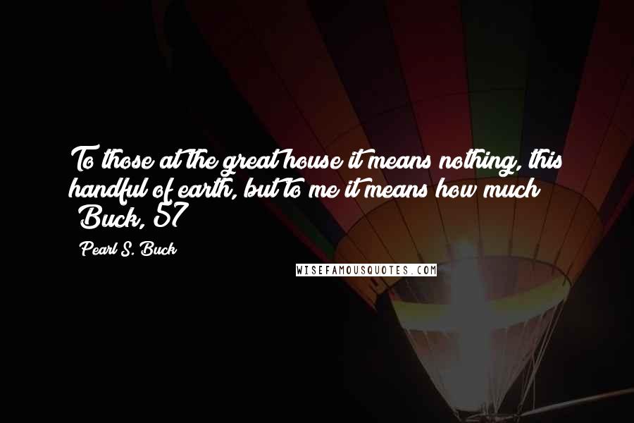 Pearl S. Buck Quotes: To those at the great house it means nothing, this handful of earth, but to me it means how much!" (Buck, 57)