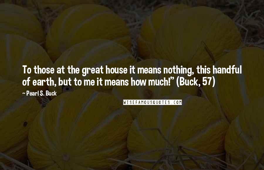 Pearl S. Buck Quotes: To those at the great house it means nothing, this handful of earth, but to me it means how much!" (Buck, 57)