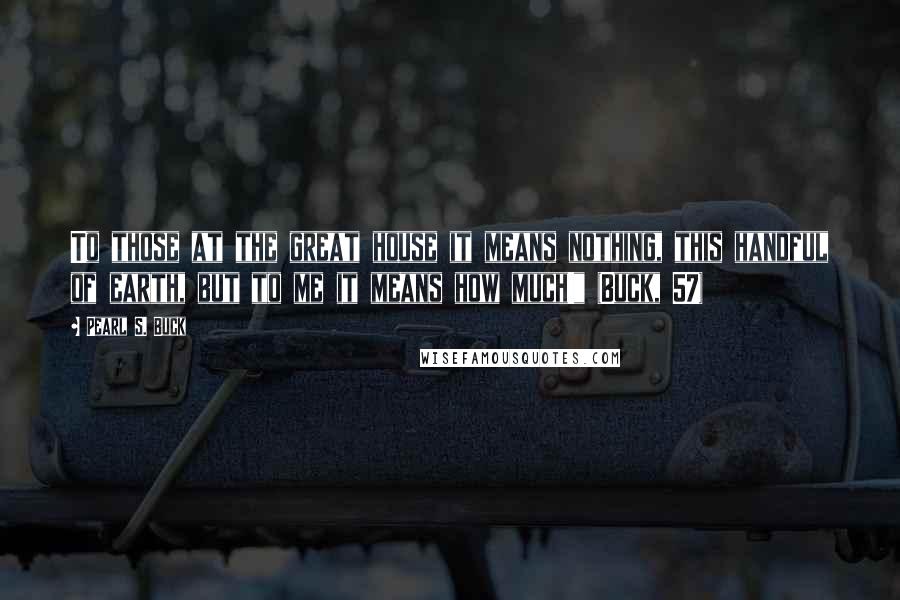 Pearl S. Buck Quotes: To those at the great house it means nothing, this handful of earth, but to me it means how much!" (Buck, 57)