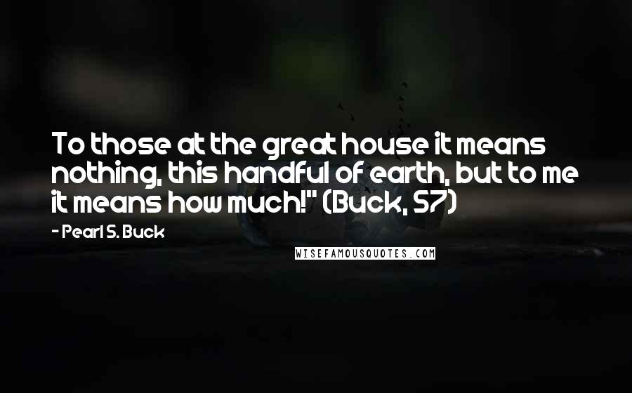 Pearl S. Buck Quotes: To those at the great house it means nothing, this handful of earth, but to me it means how much!" (Buck, 57)