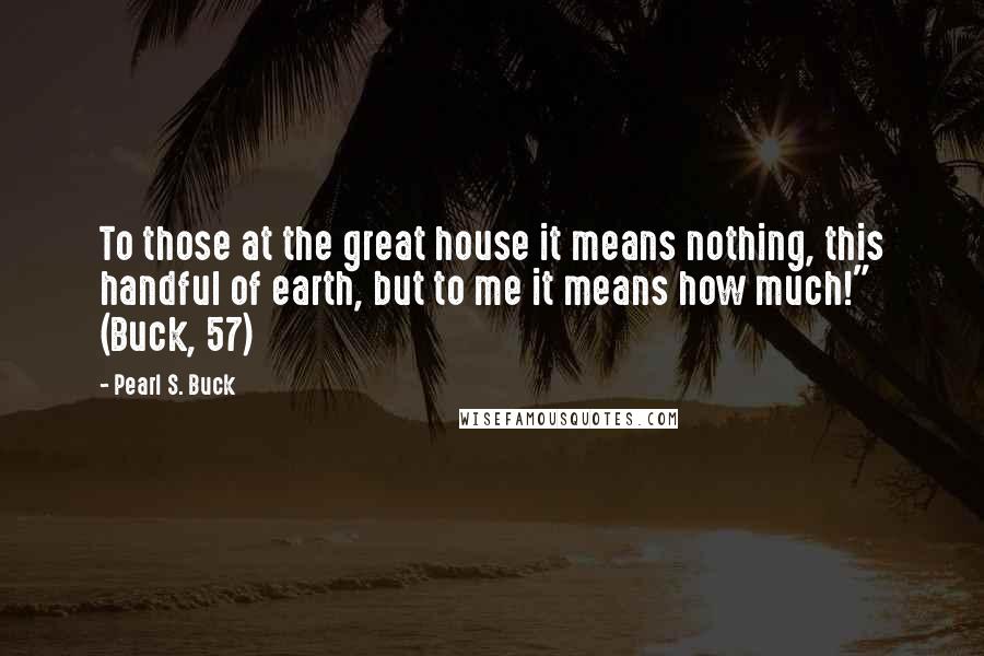 Pearl S. Buck Quotes: To those at the great house it means nothing, this handful of earth, but to me it means how much!" (Buck, 57)