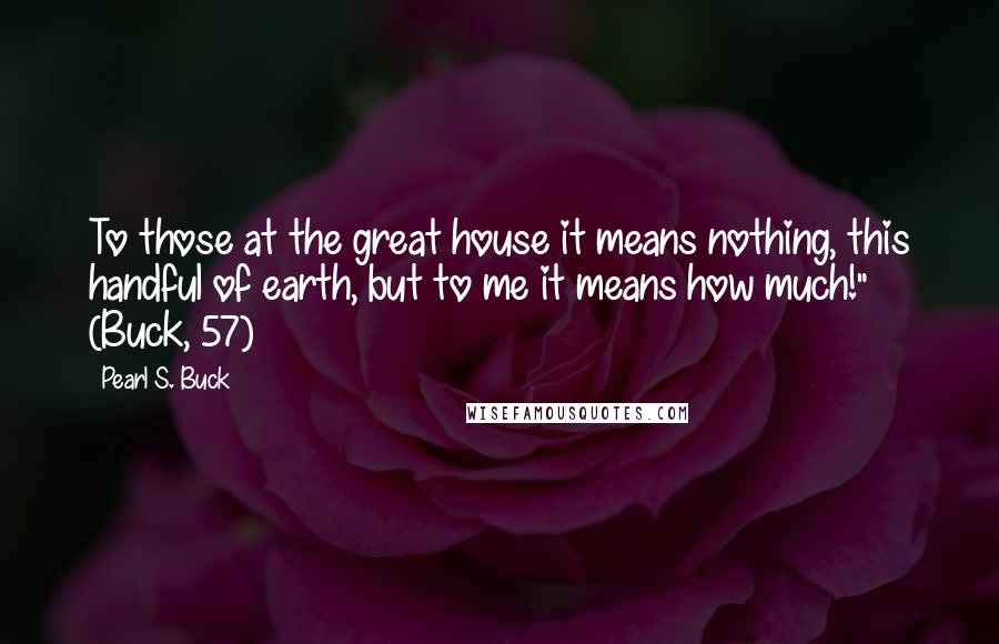 Pearl S. Buck Quotes: To those at the great house it means nothing, this handful of earth, but to me it means how much!" (Buck, 57)