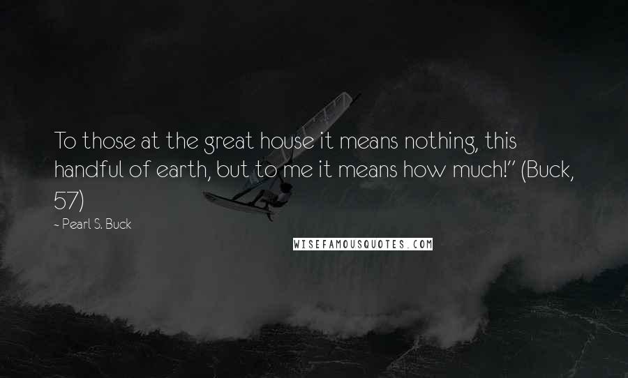 Pearl S. Buck Quotes: To those at the great house it means nothing, this handful of earth, but to me it means how much!" (Buck, 57)