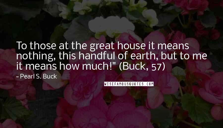 Pearl S. Buck Quotes: To those at the great house it means nothing, this handful of earth, but to me it means how much!" (Buck, 57)