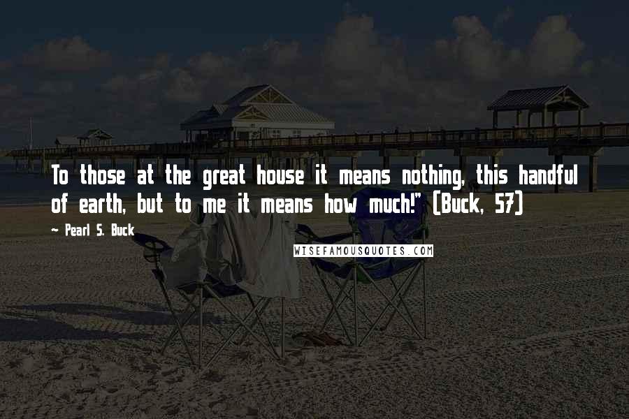 Pearl S. Buck Quotes: To those at the great house it means nothing, this handful of earth, but to me it means how much!" (Buck, 57)