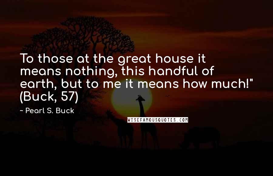 Pearl S. Buck Quotes: To those at the great house it means nothing, this handful of earth, but to me it means how much!" (Buck, 57)