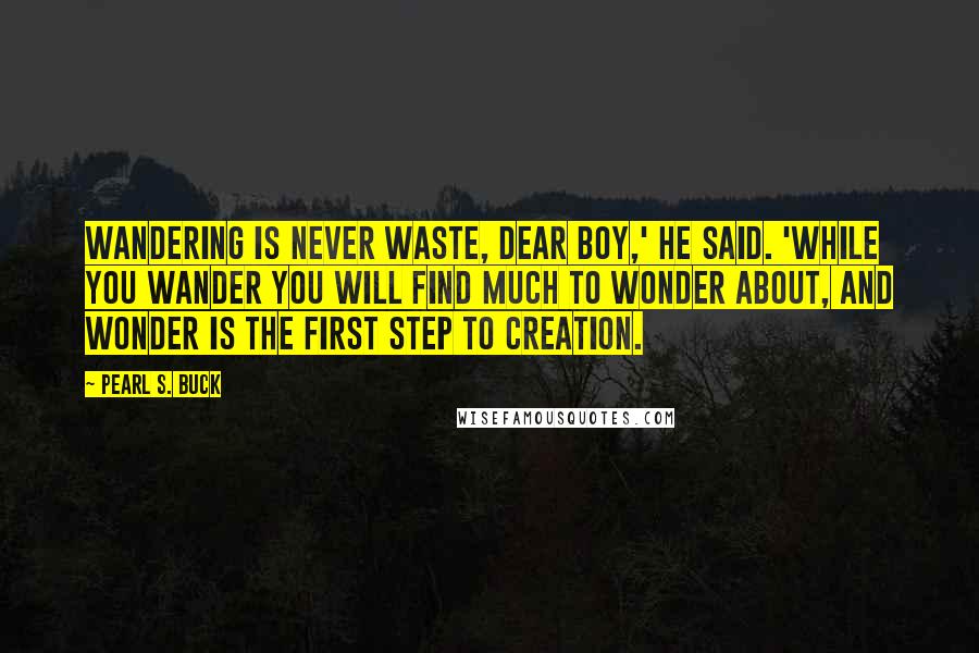 Pearl S. Buck Quotes: Wandering is never waste, dear boy,' he said. 'While you wander you will find much to wonder about, and wonder is the first step to creation.