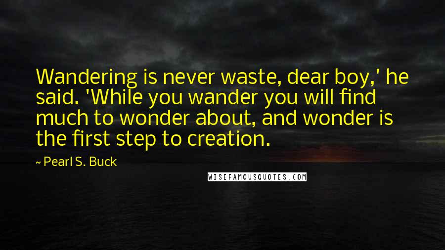 Pearl S. Buck Quotes: Wandering is never waste, dear boy,' he said. 'While you wander you will find much to wonder about, and wonder is the first step to creation.