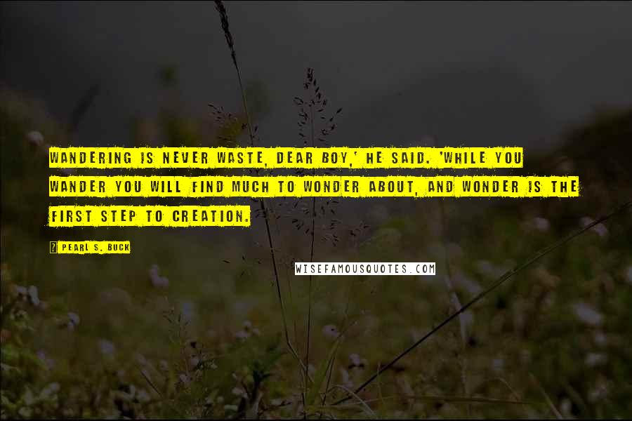 Pearl S. Buck Quotes: Wandering is never waste, dear boy,' he said. 'While you wander you will find much to wonder about, and wonder is the first step to creation.
