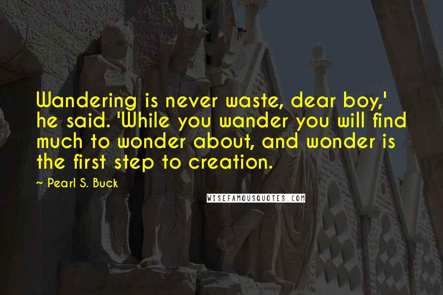 Pearl S. Buck Quotes: Wandering is never waste, dear boy,' he said. 'While you wander you will find much to wonder about, and wonder is the first step to creation.