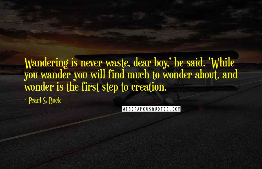 Pearl S. Buck Quotes: Wandering is never waste, dear boy,' he said. 'While you wander you will find much to wonder about, and wonder is the first step to creation.