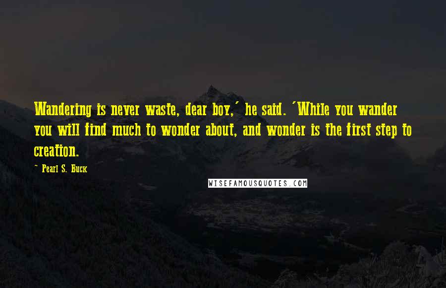 Pearl S. Buck Quotes: Wandering is never waste, dear boy,' he said. 'While you wander you will find much to wonder about, and wonder is the first step to creation.