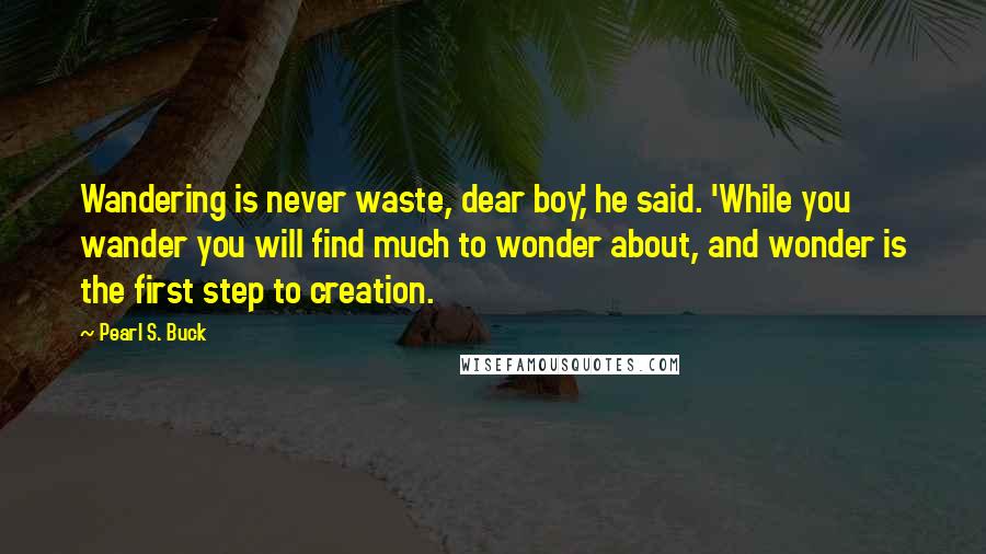 Pearl S. Buck Quotes: Wandering is never waste, dear boy,' he said. 'While you wander you will find much to wonder about, and wonder is the first step to creation.