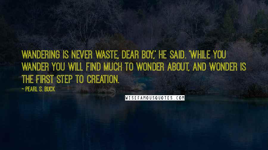 Pearl S. Buck Quotes: Wandering is never waste, dear boy,' he said. 'While you wander you will find much to wonder about, and wonder is the first step to creation.