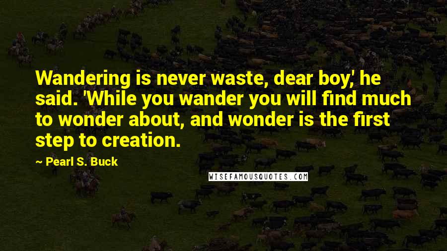 Pearl S. Buck Quotes: Wandering is never waste, dear boy,' he said. 'While you wander you will find much to wonder about, and wonder is the first step to creation.