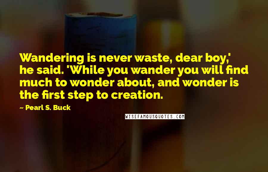 Pearl S. Buck Quotes: Wandering is never waste, dear boy,' he said. 'While you wander you will find much to wonder about, and wonder is the first step to creation.