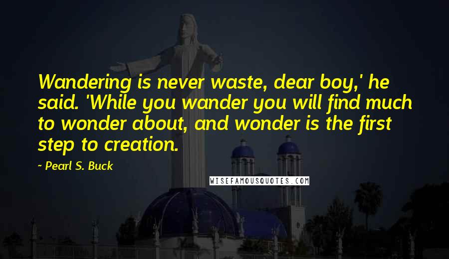 Pearl S. Buck Quotes: Wandering is never waste, dear boy,' he said. 'While you wander you will find much to wonder about, and wonder is the first step to creation.