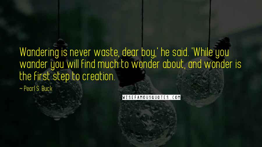 Pearl S. Buck Quotes: Wandering is never waste, dear boy,' he said. 'While you wander you will find much to wonder about, and wonder is the first step to creation.
