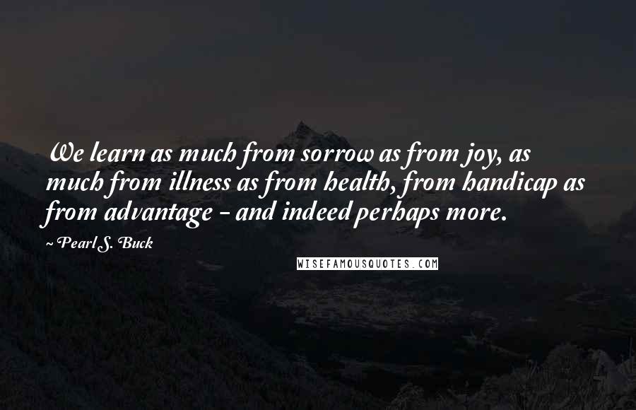 Pearl S. Buck Quotes: We learn as much from sorrow as from joy, as much from illness as from health, from handicap as from advantage - and indeed perhaps more.