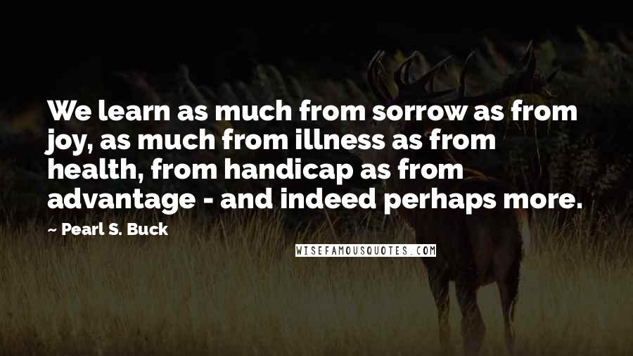 Pearl S. Buck Quotes: We learn as much from sorrow as from joy, as much from illness as from health, from handicap as from advantage - and indeed perhaps more.