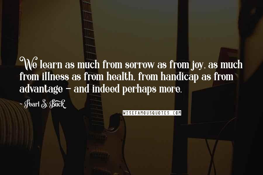 Pearl S. Buck Quotes: We learn as much from sorrow as from joy, as much from illness as from health, from handicap as from advantage - and indeed perhaps more.